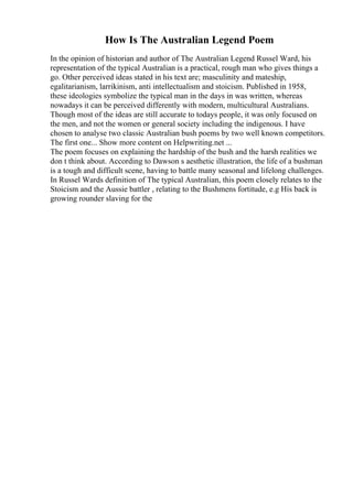 How Is The Australian Legend Poem
In the opinion of historian and author of The Australian Legend Russel Ward, his
representation of the typical Australian is a practical, rough man who gives things a
go. Other perceived ideas stated in his text are; masculinity and mateship,
egalitarianism, larrikinism, anti intellectualism and stoicism. Published in 1958,
these ideologies symbolize the typical man in the days in was written, whereas
nowadays it can be perceived differently with modern, multicultural Australians.
Though most of the ideas are still accurate to todays people, it was only focused on
the men, and not the women or general society including the indigenous. I have
chosen to analyse two classic Australian bush poems by two well known competitors.
The first one... Show more content on Helpwriting.net ...
The poem focuses on explaining the hardship of the bush and the harsh realities we
don t think about. According to Dawson s aesthetic illustration, the life of a bushman
is a tough and difficult scene, having to battle many seasonal and lifelong challenges.
In Russel Wards definition of The typical Australian, this poem closely relates to the
Stoicism and the Aussie battler , relating to the Bushmens fortitude, e.g His back is
growing rounder slaving for the
 