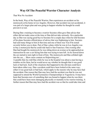 Way Of The Peaceful Warrior Character Analysis
That Was No Accident
In the book, Way of the Peaceful Warrior, Dan experiences an accident on his
motorcycle at his home in Los Angeles. However, that accident was not accidental, it
was part of a larger plan and was going to happen whether he thought he could
prevent it or not.
During Dan s training to become a warrior Socrates often gave Dan advice that
either did not make sense at the time or Dan did not take seriously. On a particular
day as Dan was saying good bye to Socrates for a couple days when he told Socrates
of his plans Socrates offered piece of advice that was frightening to him. Socrates
had said many things to him at that time and one of them was You ll be tested
severely before you re done. Part of Dan s plans while he was in Los Angeles was
to buy a motorcycle that he could ride back to San Francisco. One evening after
Dan had bought his motorcycle he was riding down an avenue as he approached an
intersection he saw a car facing him that was trying to turn left. As he slowed down
the car started to turn right in front of him. The motorcycle and Dan collided right
into the car, ... Show more content on Helpwriting.net ...
A parable that Joy told Dan while he was in the hospital was about a man having a
troubles on his farm, but he would never say whether he thought that it was good
luck or bad luck. Each of the situations that happened to the old man could have
been taken either way. Dan s accident could have been looked at the same way;
either it was good luck or bad luck, which apply to the reasons why he may have had
the accident. One reason that Dan may have had the accident was that he was not
supposed to attend the World Gymnastics Championships in Yugoslavia. It may have
been that Socrates new of something that was bound to happen when he was there
that could have been more damaging physically or mentally to his warrior training. A
further reason that Dan may have had the accident was so that he could take time and
 