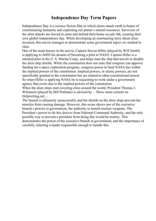 Independence Day Term Papers
Independence Day is a science fiction film in which aliens attack earth in hopes of
exterminating humanity and exploiting our planet s natural resources. Survivors of
the alien attacks are forced to unite and defend their home on july 4th, creating their
own global independence day. While developing an entertaining story about alien
invasion, this movie manages to demonstrate some government topics we studied in
class.
One of the main heroes in the movie, Captain Steven Hiller (played by Will Smith)
is applying to fulfill his dreams of becoming a pilot at NASA. Captain Hiller is a
talented pilot in the U. S. Marine Corps, and helps man the ship that travels to disable
the alien ship shields. While the constitution does not state that congress can approve
funding for a space exploration program, congress power to fund NASA lies within
the implied powers of the constitution. Implied powers, or elastic powers, are not
specifically granted in the constitution but are related to other constitutional power.
So when Hiller is applying NASA he is requesting to work under a government
agency that exists due to the implied powers of the constitution.
When the alien ships start covering cities around the world, President Thomas J.
Whitmore (played by Bill Pullman) is advised by ... Show more content on
Helpwriting.net ...
The launch is ultimately unsuccessful, and the shields on the alien ships prevent the
missiles from causing damage. However, this scene shows one of the executive
branch s powers in government, the authority to launch nuclear weapons. The
President s power to do this derives from National Command Authority, and the only
possible way to prevent a president from doing this would be mutiny. This
demonstrates the power of the executive branch in government, and the importance of
carefully selecting a leader responsible enough to handle this
 