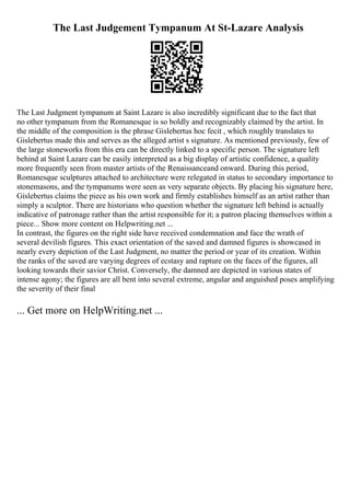 The Last Judgement Tympanum At St-Lazare Analysis
The Last Judgment tympanum at Saint Lazare is also incredibly significant due to the fact that
no other tympanum from the Romanesque is so boldly and recognizably claimed by the artist. In
the middle of the composition is the phrase Gislebertus hoc fecit , which roughly translates to
Gislebertus made this and serves as the alleged artist s signature. As mentioned previously, few of
the large stoneworks from this era can be directly linked to a specific person. The signature left
behind at Saint Lazare can be easily interpreted as a big display of artistic confidence, a quality
more frequently seen from master artists of the Renaissanceand onward. During this period,
Romanesque sculptures attached to architecture were relegated in status to secondary importance to
stonemasons, and the tympanums were seen as very separate objects. By placing his signature here,
Gislebertus claims the piece as his own work and firmly establishes himself as an artist rather than
simply a sculptor. There are historians who question whether the signature left behind is actually
indicative of patronage rather than the artist responsible for it; a patron placing themselves within a
piece... Show more content on Helpwriting.net ...
In contrast, the figures on the right side have received condemnation and face the wrath of
several devilish figures. This exact orientation of the saved and damned figures is showcased in
nearly every depiction of the Last Judgment, no matter the period or year of its creation. Within
the ranks of the saved are varying degrees of ecstasy and rapture on the faces of the figures, all
looking towards their savior Christ. Conversely, the damned are depicted in various states of
intense agony; the figures are all bent into several extreme, angular and anguished poses amplifying
the severity of their final
... Get more on HelpWriting.net ...
 