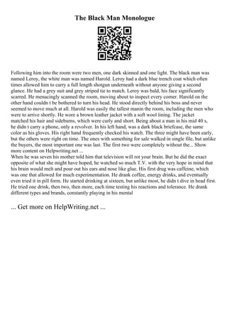 The Black Man Monologue
Following him into the room were two men, one dark skinned and one light. The black man was
named Leroy, the white man was named Harold. Leroy had a dark blue trench coat which often
times allowed him to carry a full length shotgun underneath without anyone giving a second
glance. He had a grey suit and grey striped tie to match. Leroy was bald, his face significantly
scarred. He menacingly scanned the room, moving about to inspect every corner. Harold on the
other hand couldn t be bothered to turn his head. He stood directly behind his boss and never
seemed to move much at all. Harold was easily the tallest manin the room, including the men who
were to arrive shortly. He wore a brown leather jacket with a soft wool lining. The jacket
matched his hair and sideburns, which were curly and short. Being about a man in his mid 40 s,
he didn t carry a phone, only a revolver. In his left hand, was a dark black briefcase, the same
color as his gloves. His right hand frequently checked his watch. The three might have been early,
but the others were right on time. The ones with something for sale walked in single file, but unlike
the buyers, the most important one was last. The first two were completely without the... Show
more content on Helpwriting.net ...
When he was seven his mother told him that television will rot your brain. But he did the exact
opposite of what she might have hoped, he watched so much T.V. with the very hope in mind that
his brain would melt and pour out his ears and nose like glue. His first drug was caffeine, which
was one that allowed for much experimentation. He drank coffee, energy drinks, and eventually
even tried it in pill form. He started drinking at sixteen, but unlike most, he didn t dive in head first.
He tried one drink, then two, then more, each time testing his reactions and tolerance. He drank
different types and brands, constantly playing in his mental
... Get more on HelpWriting.net ...
 