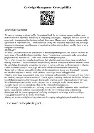 Knwledge Management Conocophillips
ACKNOWLEDGEMENT
We express our deep gratitude to Mr. Gurparkash Singh for his constant support, guidance and
motivation which helped us immensely in completing this project. The project provided us with an
opportunity to understand the fundamentals of Knowledge Management in a better manner and its
application in corporate world. The insistence on taking up a project on application of Knowledge
Management in energy based firm and promoting it with latest technologies used by them to get a
competitive advantage.
ABSTRACT
We have ConocoPhillips as our project firm of KnowledgeManagement. We learnt a lot about the
importance of Knowledge sharing in today s firms. The company continues to make tremendous
progress toward its vision of ... Show more content on Helpwriting.net ...
This is often because they simply do not know that what they are trying to do have already been
done by elsewhere. They do not know what is already known, or they do not know where to access
the knowledge. Continually reinventing the wheel is such a costly and inefficient activity, whereas
a more systematic reuse of knowledge will show substantial cost benefits immediately
But as well as reducing costs, effective knowledge management should also dramatically increase
our speed of response as a direct result of better knowledge access and application.
Effective knowledge management, using more collective and systematic processes, will also reduce
our tendency to repeat the same mistakes . This is, again, extremely costly and inefficient. Effective
knowledge management, therefore, can dramatically improve quality of products and/or services.
Better knowing the stakeholder needs, customer needs, employee needs, industry needs, for
example, has an obvious immediate effect on the relationship management.
The Knowledge Economy is the next booming economy in a world of recession. More individuals,
teams, organizations and inter organizational networks will be restructuring and renewing
themselves with the primary purpose of profitably trading their knowledge to add even higher
value, predominantly on the World Wide Web.
Already we see more enlightened organizations developing and applying the knowledge they
... Get more on HelpWriting.net ...
 