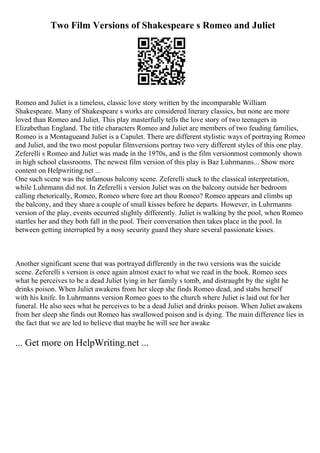 Two Film Versions of Shakespeare s Romeo and Juliet
Romeo and Juliet is a timeless, classic love story written by the incomparable William
Shakespeare. Many of Shakespeare s works are considered literary classics, but none are more
loved than Romeo and Juliet. This play masterfully tells the love story of two teenagers in
Elizabethan England. The title characters Romeo and Juliet are members of two feuding families,
Romeo is a Montagueand Juliet is a Capulet. There are different stylistic ways of portraying Romeo
and Juliet, and the two most popular filmversions portray two very different styles of this one play.
Zeferelli s Romeo and Juliet was made in the 1970s, and is the film versionmost commonly shown
in high school classrooms. The newest film version of this play is Baz Luhrmanns... Show more
content on Helpwriting.net ...
One such scene was the infamous balcony scene. Zeferelli stuck to the classical interpretation,
while Luhrmann did not. In Zeferelli s version Juliet was on the balcony outside her bedroom
calling rhetorically, Romeo, Romeo where fore art thou Romeo? Romeo appears and climbs up
the balcony, and they share a couple of small kisses before he departs. However, in Luhrmanns
version of the play, events occurred slightly differently. Juliet is walking by the pool, when Romeo
startles her and they both fall in the pool. Their conversation then takes place in the pool. In
between getting interrupted by a nosy security guard they share several passionate kisses.
Another significant scene that was portrayed differently in the two versions was the suicide
scene. Zeferelli s version is once again almost exact to what we read in the book. Romeo sees
what he perceives to be a dead Juliet lying in her family s tomb, and distraught by the sight he
drinks poison. When Juliet awakens from her sleep she finds Romeo dead, and stabs herself
with his knife. In Luhrmanns version Romeo goes to the church where Juliet is laid out for her
funeral. He also sees what he perceives to be a dead Juliet and drinks poison. When Juliet awakens
from her sleep she finds out Romeo has swallowed poison and is dying. The main difference lies in
the fact that we are led to believe that maybe he will see her awake
... Get more on HelpWriting.net ...
 