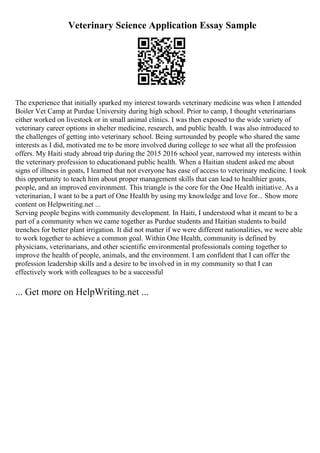 Veterinary Science Application Essay Sample
The experience that initially sparked my interest towards veterinary medicine was when I attended
Boiler Vet Camp at Purdue University during high school. Prior to camp, I thought veterinarians
either worked on livestock or in small animal clinics. I was then exposed to the wide variety of
veterinary career options in shelter medicine, research, and public health. I was also introduced to
the challenges of getting into veterinary school. Being surrounded by people who shared the same
interests as I did, motivated me to be more involved during college to see what all the profession
offers. My Haiti study abroad trip during the 2015 2016 school year, narrowed my interests within
the veterinary profession to educationand public health. When a Haitian student asked me about
signs of illness in goats, I learned that not everyone has ease of access to veterinary medicine. I took
this opportunity to teach him about proper management skills that can lead to healthier goats,
people, and an improved environment. This triangle is the core for the One Health initiative. As a
veterinarian, I want to be a part of One Health by using my knowledge and love for... Show more
content on Helpwriting.net ...
Serving people begins with community development. In Haiti, I understood what it meant to be a
part of a community when we came together as Purdue students and Haitian students to build
trenches for better plant irrigation. It did not matter if we were different nationalities, we were able
to work together to achieve a common goal. Within One Health, community is defined by
physicians, veterinarians, and other scientific environmental professionals coming together to
improve the health of people, animals, and the environment. I am confident that I can offer the
profession leadership skills and a desire to be involved in in my community so that I can
effectively work with colleagues to be a successful
... Get more on HelpWriting.net ...
 