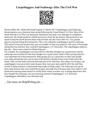 Carpetbaggers And Scalawags After The Civil War
Wesley Miller Ms. Trahan 8th Grade English 21 March 2017 Carpetbaggers and Scalawags
Reconstruction was a historical time period following the United States Civil War. Most of the
South after the Civil War was destroyed. Plantations and crops were damaged or completely
destroyed. The South needed to rebuild and recover from the devastation. Reconstruction was
meant to help the South become better and join back into the Union after war. Two groups
played a big part during Reconstruction. They were called the carpetbaggers and the scalawags.
They played a big role because they give an example of what was going on with some of the people
during that time and how they reacted (Carpetbaggers, A E Networks). The carpetbaggers played a
big role... Show more content on Helpwriting.net ...
For example, the carpetbaggers moved south for what they thought was a good reason and the
scalawags moved north for what they thought was a good reason. Both of these groups played a
very important role in Reconstruction. Both groups give us a good idea of what some people
were doing during that time and an idea of the beliefs of people living in the North and in the
South. They are also both criticized and made fun of for what they were doing. For instance, the
carpetbaggers were given their name because they were poor and could fit all of the stuff they
owned in cheap suitcases or homemade bags made of cheap carpet. The scalawags were given
their name because they were looked down upon and made fun of because they were traitors to the
South and scalawag meant animal or scruffy horse which was their way of letting them know that
they thought the scalawags were just annoying animals (Carpetbaggers, A E Networks;
Carpetbaggers, Boundless.com; Davidson and
... Get more on HelpWriting.net ...
 