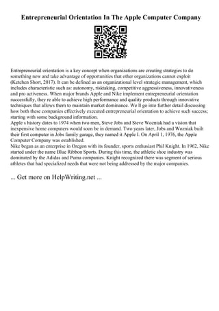 Entrepreneurial Orientation In The Apple Computer Company
Entrepreneurial orientation is a key concept when organizations are creating strategies to do
something new and take advantage of opportunities that other organizations cannot exploit
(Ketchen Short, 2017). It can be defined as an organizational level strategic management, which
includes characteristic such as: autonomy, risktaking, competitive aggressiveness, innovativeness
and pro activeness. When major brands Apple and Nike implement entrepreneurial orientation
successfully, they re able to achieve high performance and quality products through innovative
techniques that allows them to maintain market dominance. We ll go into further detail discussing
how both these companies effectively executed entrepreneurial orientation to achieve such success;
starting with some background information.
Apple s history dates to 1974 when two men, Steve Jobs and Steve Wozniak had a vision that
inexpensive home computers would soon be in demand. Two years later, Jobs and Wozniak built
their first computer in Jobs family garage, they named it Apple I. On April 1, 1976, the Apple
Computer Company was established.
Nike began as an enterprise in Oregon with its founder, sports enthusiast Phil Knight. In 1962, Nike
started under the name Blue Ribbon Sports. During this time, the athletic shoe industry was
dominated by the Adidas and Puma companies. Knight recognized there was segment of serious
athletes that had specialized needs that were not being addressed by the major companies.
... Get more on HelpWriting.net ...
 