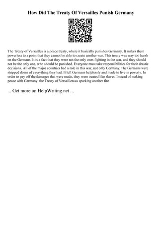 How Did The Treaty Of Versailles Punish Germany
The Treaty of Versailles is a peace treaty, where it basically punishes Germany. It makes them
powerless to a point that they cannot be able to create another war. This treaty was way too harsh
on the Germans. It is a fact that they were not the only ones fighting in the war, and they should
not be the only one, who should be punished. Everyone must take responsibilities for their drastic
decisions. All of the major countries had a role in this war, not only Germany. The Germans were
stripped down of everything they had. It left Germans helplessly and made to live in poverty. In
order to pay off the damages that were made, they were treated like slaves. Instead of making
peace with Germany, the Treaty of Versailles
was sparking another fire
... Get more on HelpWriting.net ...
 
