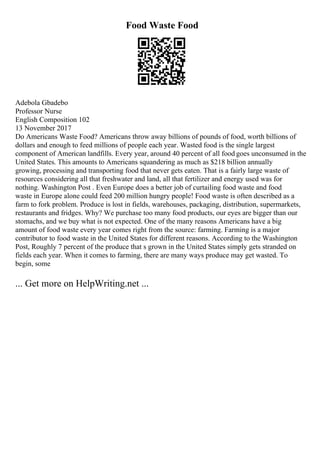 Food Waste Food
Adebola Gbadebo
Professor Nurse
English Composition 102
13 November 2017
Do Americans Waste Food? Americans throw away billions of pounds of food, worth billions of
dollars and enough to feed millions of people each year. Wasted food is the single largest
component of American landfills. Every year, around 40 percent of all food goes unconsumed in the
United States. This amounts to Americans squandering as much as $218 billion annually
growing, processing and transporting food that never gets eaten. That is a fairly large waste of
resources considering all that freshwater and land, all that fertilizer and energy used was for
nothing. Washington Post . Even Europe does a better job of curtailing food waste and food
waste in Europe alone could feed 200 million hungry people! Food waste is often described as a
farm to fork problem. Produce is lost in fields, warehouses, packaging, distribution, supermarkets,
restaurants and fridges. Why? We purchase too many food products, our eyes are bigger than our
stomachs, and we buy what is not expected. One of the many reasons Americans have a big
amount of food waste every year comes right from the source: farming. Farming is a major
contributor to food waste in the United States for different reasons. According to the Washington
Post, Roughly 7 percent of the produce that s grown in the United States simply gets stranded on
fields each year. When it comes to farming, there are many ways produce may get wasted. To
begin, some
... Get more on HelpWriting.net ...
 