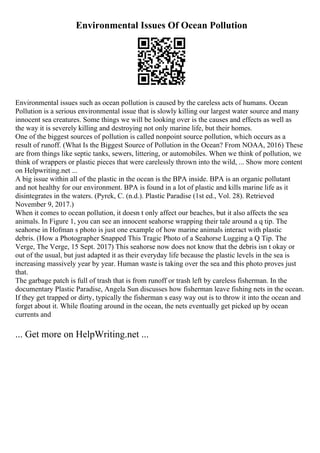 Environmental Issues Of Ocean Pollution
Environmental issues such as ocean pollution is caused by the careless acts of humans. Ocean
Pollution is a serious environmental issue that is slowly killing our largest water source and many
innocent sea creatures. Some things we will be looking over is the causes and effects as well as
the way it is severely killing and destroying not only marine life, but their homes.
One of the biggest sources of pollution is called nonpoint source pollution, which occurs as a
result of runoff. (What Is the Biggest Source of Pollution in the Ocean? From NOAA, 2016) These
are from things like septic tanks, sewers, littering, or automobiles. When we think of pollution, we
think of wrappers or plastic pieces that were carelessly thrown into the wild, ... Show more content
on Helpwriting.net ...
A big issue within all of the plastic in the ocean is the BPA inside. BPA is an organic pollutant
and not healthy for our environment. BPA is found in a lot of plastic and kills marine life as it
disintegrates in the waters. (Pyrek, C. (n.d.). Plastic Paradise (1st ed., Vol. 28). Retrieved
November 9, 2017.)
When it comes to ocean pollution, it doesn t only affect our beaches, but it also affects the sea
animals. In Figure 1, you can see an innocent seahorse wrapping their tale around a q tip. The
seahorse in Hofman s photo is just one example of how marine animals interact with plastic
debris. (How a Photographer Snapped This Tragic Photo of a Seahorse Lugging a Q Tip. The
Verge, The Verge, 15 Sept. 2017) This seahorse now does not know that the debris isn t okay or
out of the usual, but just adapted it as their everyday life because the plastic levels in the sea is
increasing massively year by year. Human waste is taking over the sea and this photo proves just
that.
The garbage patch is full of trash that is from runoff or trash left by careless fisherman. In the
documentary Plastic Paradise, Angela Sun discusses how fisherman leave fishing nets in the ocean.
If they get trapped or dirty, typically the fisherman s easy way out is to throw it into the ocean and
forget about it. While floating around in the ocean, the nets eventually get picked up by ocean
currents and
... Get more on HelpWriting.net ...
 