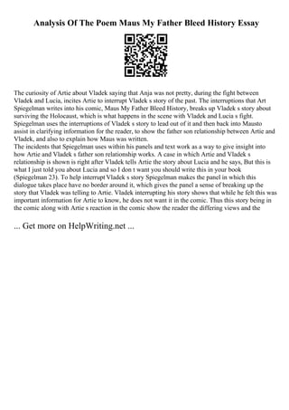 Analysis Of The Poem Maus My Father Bleed History Essay
The curiosity of Artie about Vladek saying that Anja was not pretty, during the fight between
Vladek and Lucia, incites Artie to interrupt Vladek s story of the past. The interruptions that Art
Spiegelman writes into his comic, Maus My Father Bleed History, breaks up Vladek s story about
surviving the Holocaust, which is what happens in the scene with Vladek and Lucia s fight.
Spiegelman uses the interruptions of Vladek s story to lead out of it and then back into Mausto
assist in clarifying information for the reader, to show the father son relationship between Artie and
Vladek, and also to explain how Maus was written.
The incidents that Spiegelman uses within his panels and text work as a way to give insight into
how Artie and Vladek s father son relationship works. A case in which Artie and Vladek s
relationship is shown is right after Vladek tells Artie the story about Lucia and he says, But this is
what I just told you about Lucia and so I don t want you should write this in your book
(Spiegelman 23). To help interrupt Vladek s story Spiegelman makes the panel in which this
dialogue takes place have no border around it, which gives the panel a sense of breaking up the
story that Vladek was telling to Artie. Vladek interrupting his story shows that while he felt this was
important information for Artie to know, he does not want it in the comic. Thus this story being in
the comic along with Artie s reaction in the comic show the reader the differing views and the
... Get more on HelpWriting.net ...
 
