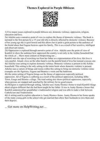Themes Explored in Purple Hibiscus
1) Five major issues explored in purple hibiscus are; domestic violence, oppression, religion,
education and love.
2a) Adichie uses a narrative point of view to explore the theme of domestic violence. The book is
narrated in the first person by a 15 year old who is directly affected by domestic violence. Because
of her young age she is quiet honest and this allows her to paint a great picture to the audience of
the brutal abuse that Eugene bestows upon his family. This is as a result of her sensitive, intelligent
and observant nature.
2b) Oppression is explored through narrative point of view. Adichie uses the point of view of
Kambili to show the audience how oppressed the country is not only in the Achike household but
the whole of ... Show more content on Helpwriting.net ...
Kambili sees the sips of scorching tea from her father as a representation of his love, this love is
very painful. Amadi s love on the other hand is not the painful kind of love but instead a joyous one.
4a) Adichie uses setting to explore domestic violence. Domestic violence is present in the Achike
household. This setting is the only setting in the entire book where domestic violence is present.
Adichie uses a variety of things and rooms within this setting to bring out domestic violence some
examples are the figurines, Eugene and Beatrice s room and the bathroom.
4b) the entire setting of Nigeria brings out the theme of oppression especially political
oppression. All of Nigeria is suffering as a result of the political oppression, including Abba
Town, Enugu and Ifeoma s village. The road setting also shows political oppression, especially
when persons are stopped and searched by the military for no good reason.
4c) Religion is explored through setting, Adichie uses Aunty Ifeoma s home to teach Kambili things
about religion different that she had been taught be her father. It was in Aunty Ifeoma s house that
Kambili understood her grandfather s traditionalist religion and was able to make a link between
Catholicism and Traditionalist.
4d) A setting used to explore education is Aunty Ifeoma s home. Aunty Ifeoma in her home speaks
of the many young girls in the school who get married then allow their husbands to own them and
their degrees.
... Get more on HelpWriting.net ...
 