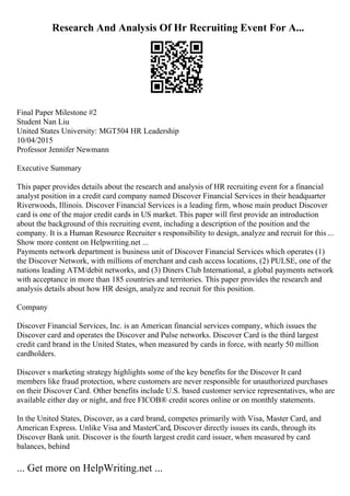 Research And Analysis Of Hr Recruiting Event For A...
Final Paper Milestone #2
Student Nan Liu
United States University: MGT504 HR Leadership
10/04/2015
Professor Jennifer Newmann
Executive Summary
This paper provides details about the research and analysis of HR recruiting event for a financial
analyst position in a credit card company named Discover Financial Services in their headquarter
Riverwoods, Illinois. Discover Financial Services is a leading firm, whose main product Discover
card is one of the major credit cards in US market. This paper will first provide an introduction
about the background of this recruiting event, including a description of the position and the
company. It is a Human Resource Recruiter s responsibility to design, analyze and recruit for this ...
Show more content on Helpwriting.net ...
Payments network department is business unit of Discover Financial Services which operates (1)
the Discover Network, with millions of merchant and cash access locations, (2) PULSE, one of the
nations leading ATM/debit networks, and (3) Diners Club International, a global payments network
with acceptance in more than 185 countries and territories. This paper provides the research and
analysis details about how HR design, analyze and recruit for this position.
Company
Discover Financial Services, Inc. is an American financial services company, which issues the
Discover card and operates the Discover and Pulse networks. Discover Card is the third largest
credit card brand in the United States, when measured by cards in force, with nearly 50 million
cardholders.
Discover s marketing strategy highlights some of the key benefits for the Discover It card
members like fraud protection, where customers are never responsible for unauthorized purchases
on their Discover Card. Other benefits include U.S. based customer service representatives, who are
available either day or night, and free FICOВ® credit scores online or on monthly statements.
In the United States, Discover, as a card brand, competes primarily with Visa, Master Card, and
American Express. Unlike Visa and MasterCard, Discover directly issues its cards, through its
Discover Bank unit. Discover is the fourth largest credit card issuer, when measured by card
balances, behind
... Get more on HelpWriting.net ...
 