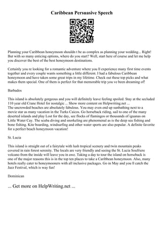 Caribbean Persuasive Speech
Planning your Caribbean honeymoon shouldn t be as complex as planning your wedding... Right!
But with so many enticing options, where do you start? Well, start here of course and let me help
you discover the best of the best honeymoon destinations.
Certainly you re looking for a romantic adventure where you ll experience many first time events
together and every couple wants something a little different. I had a fabulous Caribbean
honeymoon and have taken some great trips in my lifetime. Check out these top picks and what
makes them special. One of them is perfect for that memorable trip you ve been dreaming of!
Barbados
This island is absolutely gorgeous and you will definitely leave feeling spoiled. Stay at the secluded
110 year old Crane Hotel for nostalgic ... Show more content on Helpwriting.net ...
The uncrowded beaches are absolutely fabulous. You may even end up sunbathing next to a
movie star as many vacation in the Turks Caicos. Go horseback riding, sail to one of the many
deserted islands and play Lost for the day, see flocks of flamingos or thousands of iguanas on
Little Water Cay. The scuba diving and snorkeling are phenomenal as is the deep sea fishing and
bone fishing. Kite boarding, windsurfing and other water sports are also popular. A definite favorite
for a perfect beach honeymoon vacation!
St. Lucia
This island is straight out of a fairytale with lush tropical scenery and twin mountain peaks
covered in rain forest serenity. The locals are very friendly and seeing the St. Lucia Soufriere
volcano from the inside will leave you in awe. Taking a day to tour the island on horseback is
one of the major reasons this is in the top ten places to take a Caribbean honeymoon. Also, many
hotels really cater to honeymooners with all inclusive packages. Go in May and you ll catch the
Jazz Festival, which is way fun!
Dominican
... Get more on HelpWriting.net ...
 