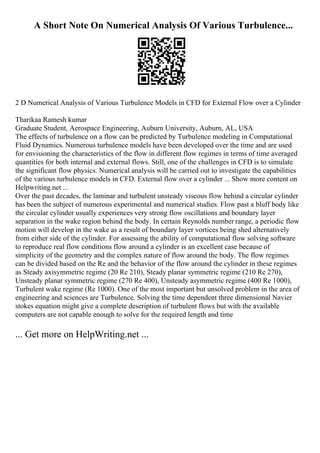 A Short Note On Numerical Analysis Of Various Turbulence...
2 D Numerical Analysis of Various Turbulence Models in CFD for External Flow over a Cylinder
Tharikaa Ramesh kumar
Graduate Student, Aerospace Engineering, Auburn University, Auburn, AL, USA
The effects of turbulence on a flow can be predicted by Turbulence modeling in Computational
Fluid Dynamics. Numerous turbulence models have been developed over the time and are used
for envisioning the characteristics of the flow in different flow regimes in terms of time averaged
quantities for both internal and external flows. Still, one of the challenges in CFD is to simulate
the significant flow physics. Numerical analysis will be carried out to investigate the capabilities
of the various turbulence models in CFD. External flow over a cylinder ... Show more content on
Helpwriting.net ...
Over the past decades, the laminar and turbulent unsteady viscous flow behind a circular cylinder
has been the subject of numerous experimental and numerical studies. Flow past a bluff body like
the circular cylinder usually experiences very strong flow oscillations and boundary layer
separation in the wake region behind the body. In certain Reynolds number range, a periodic flow
motion will develop in the wake as a result of boundary layer vortices being shed alternatively
from either side of the cylinder. For assessing the ability of computational flow solving software
to reproduce real flow conditions flow around a cylinder is an excellent case because of
simplicity of the geometry and the complex nature of flow around the body. The flow regimes
can be divided based on the Re and the behavior of the flow around the cylinder in these regimes
as Steady axisymmetric regime (20 Re 210), Steady planar symmetric regime (210 Re 270),
Unsteady planar symmetric regime (270 Re 400), Unsteady asymmetric regime (400 Re 1000),
Turbulent wake regime (Re 1000). One of the most important but unsolved problem in the area of
engineering and sciences are Turbulence. Solving the time dependent three dimensional Navier
stokes equation might give a complete description of turbulent flows but with the available
computers are not capable enough to solve for the required length and time
... Get more on HelpWriting.net ...
 