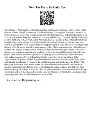 Over The Fence By Emily Nye
2.2 Selfhood is Arab Identity Instead of presenting a static Arab American identity reliant on the
past and defined through preservation of cultural heritage, Nye suggests that what it means to be
Arab American is discovered by making sense of different experiences and cultural contexts. Nye
s poetry insists on selfhood as a process of becoming and discovery. The critic Wahju Kusumajanti
ponders that being both, an Arab and an American, does not indicate a state of being torn between
two sides, but can be a steady and helpful position from which one can see the two sides more
clearly. Nye inherits a sense of empowerment that permeates her work. She never feels fragmented
because of her bicultural identities, on the contrary, she... Show more content on Helpwriting.net ...
She feels the impulse to speak for her people; her Arab American heritage and this is her voice:
So you come with these maps in your head and I come with voices chiding me to Speak for my
people and we march around like guardians of memory till we find the man on the short stool
who makes brooms.36 Nye tells Lisa Suhair Majaj in an interview appeared in Al Jadid
Magazine that the poem The Man Who Makes Brooms is written for a man whom Nye s father
remembered from his pre 1948 days in the old Palestine and took her to see in the 1980s.37 In
portraying a dedicated Arab broom maker, Nye states his uniqueness as such kind of man is
missing on the other side of the hyphen. In the village the unlces will raise their kefiyahs from
dominoes to say, no brooms in America? And the girls who stop to sweep the courtyard will stop
for moment and cock their heads. It is a little song, this thumb over thumb, But sometimes when
you wait years for the air to break open and sense to fall
... Get more on HelpWriting.net ...
 