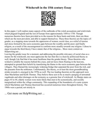 Witchcraft in the 15th century Essay
In this paper, I will explore many aspects of the outbreaks of the witch accusations and witch trials
which plagued England and the rest of Europe from approximately 1450 to 1750. Though
numerous theories have been provided as to the reasons for these hunts and trials, there are three
which are the most prevalent, and able to support themselves. These three theories are the topics of:
gender, as a stepping stone towards the oppression of women; social class, as a relief of tension
and stress formed by the socio economic gaps between the wealthy and the poor; and finally
religion, as a result of the encouragement to conform more steadily towards one religion. I chose to
argue towards the third theory I have stated, that of the religious... Show more content on
Helpwriting.net ...
Leaving the gender issue for a moment, and addressing the possible relevancy of social class as a
means for the witchcraft, one must appreciate the fact that this is a heavily politicized theory as
well, though I do find that it has more backbone than the gender theory. Those theorists who
wished to solidify the reasons behind this craze, and not leave them floating in the heavens,
attempted to ground their beliefs by transferring the blame to the socio economic gaps between the
villagers. They blamed the increasingly widening bridge that separated the poor from the rich, and
the peasants from the noblemen. Unfortunately, this theory, or at least the most groundbreaking
strides towards it, emerged in the 1970s as well. The two leading theorists on this approach were
Alan Macfarlane and Keith Thomas. They believe these acts to be as much a purging of unwanted
vagabonds and other drainages on the economy as a genuine fear of witchcraft. As Sharpe states on
pages 43 to 44, elderly women were more likely than men to be economically, and socially
marginalized within the village community. This expanding of the boundaries of a caste system
which Macfarlane and Thomas theorized has occurred numerous times throughout history. The
1960s were a period, not strictly in
... Get more on HelpWriting.net ...
 
