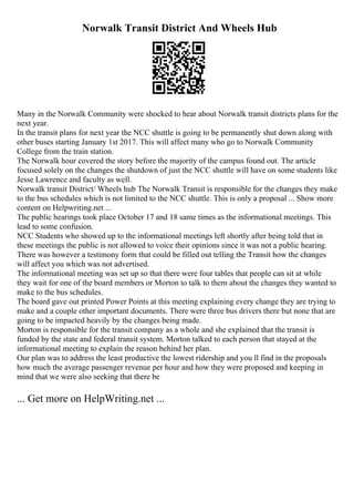 Norwalk Transit District And Wheels Hub
Many in the Norwalk Community were shocked to hear about Norwalk transit districts plans for the
next year.
In the transit plans for next year the NCC shuttle is going to be permanently shut down along with
other buses starting January 1st 2017. This will affect many who go to Norwalk Community
College from the train station.
The Norwalk hour covered the story before the majority of the campus found out. The article
focused solely on the changes the shutdown of just the NCC shuttle will have on some students like
Jesse Lawrence and faculty as well.
Norwalk transit District/ Wheels hub The Norwalk Transit is responsible for the changes they make
to the bus schedules which is not limited to the NCC shuttle. This is only a proposal ... Show more
content on Helpwriting.net ...
The public hearings took place October 17 and 18 same times as the informational meetings. This
lead to some confusion.
NCC Students who showed up to the informational meetings left shortly after being told that in
these meetings the public is not allowed to voice their opinions since it was not a public hearing.
There was however a testimony form that could be filled out telling the Transit how the changes
will affect you which was not advertised.
The informational meeting was set up so that there were four tables that people can sit at while
they wait for one of the board members or Morton to talk to them about the changes they wanted to
make to the bus schedules.
The board gave out printed Power Points at this meeting explaining every change they are trying to
make and a couple other important documents. There were three bus drivers there but none that are
going to be impacted heavily by the changes being made.
Morton is responsible for the transit company as a whole and she explained that the transit is
funded by the state and federal transit system. Morton talked to each person that stayed at the
informational meeting to explain the reason behind her plan.
Our plan was to address the least productive the lowest ridership and you ll find in the proposals
how much the average passenger revenue per hour and how they were proposed and keeping in
mind that we were also seeking that there be
... Get more on HelpWriting.net ...
 