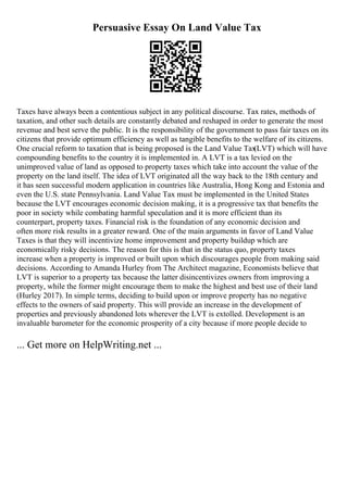 Persuasive Essay On Land Value Tax
Taxes have always been a contentious subject in any political discourse. Tax rates, methods of
taxation, and other such details are constantly debated and reshaped in order to generate the most
revenue and best serve the public. It is the responsibility of the government to pass fair taxes on its
citizens that provide optimum efficiency as well as tangible benefits to the welfare of its citizens.
One crucial reform to taxation that is being proposed is the Land Value Tax
(LVT) which will have
compounding benefits to the country it is implemented in. A LVT is a tax levied on the
unimproved value of land as opposed to property taxes which take into account the value of the
property on the land itself. The idea of LVT originated all the way back to the 18th century and
it has seen successful modern application in countries like Australia, Hong Kong and Estonia and
even the U.S. state Pennsylvania. Land Value Tax must be implemented in the United States
because the LVT encourages economic decision making, it is a progressive tax that benefits the
poor in society while combating harmful speculation and it is more efficient than its
counterpart, property taxes. Financial risk is the foundation of any economic decision and
often more risk results in a greater reward. One of the main arguments in favor of Land Value
Taxes is that they will incentivize home improvement and property buildup which are
economically risky decisions. The reason for this is that in the status quo, property taxes
increase when a property is improved or built upon which discourages people from making said
decisions. According to Amanda Hurley from The Architect magazine, Economists believe that
LVT is superior to a property tax because the latter disincentivizes owners from improving a
property, while the former might encourage them to make the highest and best use of their land
(Hurley 2017). In simple terms, deciding to build upon or improve property has no negative
effects to the owners of said property. This will provide an increase in the development of
properties and previously abandoned lots wherever the LVT is extolled. Development is an
invaluable barometer for the economic prosperity of a city because if more people decide to
... Get more on HelpWriting.net ...
 