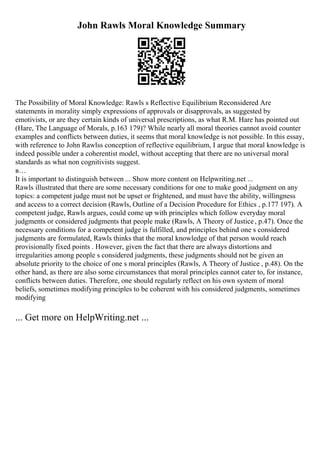 John Rawls Moral Knowledge Summary
The Possibility of Moral Knowledge: Rawls s Reflective Equilibrium Reconsidered Are
statements in morality simply expressions of approvals or disapprovals, as suggested by
emotivists, or are they certain kinds of universal prescriptions, as what R.M. Hare has pointed out
(Hare, The Language of Morals, p.163 179)? While nearly all moral theories cannot avoid counter
examples and conflicts between duties, it seems that moral knowledge is not possible. In this essay,
with reference to John Rawlss conception of reflective equilibrium, I argue that moral knowledge is
indeed possible under a coherentist model, without accepting that there are no universal moral
standards as what non cognitivists suggest.
в…
It is important to distinguish between ... Show more content on Helpwriting.net ...
Rawls illustrated that there are some necessary conditions for one to make good judgment on any
topics: a competent judge must not be upset or frightened, and must have the ability, willingness
and access to a correct decision (Rawls, Outline of a Decision Procedure for Ethics , p.177 197). A
competent judge, Rawls argues, could come up with principles which follow everyday moral
judgments or considered judgments that people make (Rawls, A Theory of Justice, p.47). Once the
necessary conditions for a competent judge is fulfilled, and principles behind one s considered
judgments are formulated, Rawls thinks that the moral knowledge of that person would reach
provisionally fixed points . However, given the fact that there are always distortions and
irregularities among people s considered judgments, these judgments should not be given an
absolute priority to the choice of one s moral principles (Rawls, A Theory of Justice , p.48). On the
other hand, as there are also some circumstances that moral principles cannot cater to, for instance,
conflicts between duties. Therefore, one should regularly reflect on his own system of moral
beliefs, sometimes modifying principles to be coherent with his considered judgments, sometimes
modifying
... Get more on HelpWriting.net ...
 