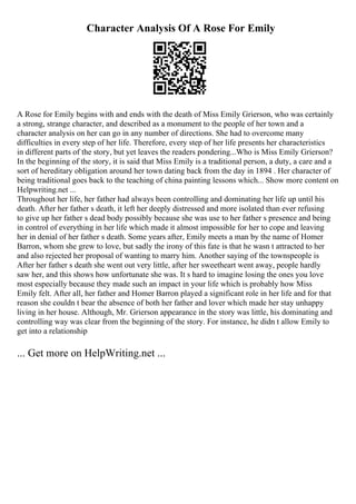 Character Analysis Of A Rose For Emily
A Rose for Emily begins with and ends with the death of Miss Emily Grierson, who was certainly
a strong, strange character, and described as a monument to the people of her town and a
character analysis on her can go in any number of directions. She had to overcome many
difficulties in every step of her life. Therefore, every step of her life presents her characteristics
in different parts of the story, but yet leaves the readers pondering...Who is Miss Emily Grierson?
In the beginning of the story, it is said that Miss Emily is a traditional person, a duty, a care and a
sort of hereditary obligation around her town dating back from the day in 1894 . Her character of
being traditional goes back to the teaching of china painting lessons which... Show more content on
Helpwriting.net ...
Throughout her life, her father had always been controlling and dominating her life up until his
death. After her father s death, it left her deeply distressed and more isolated than ever refusing
to give up her father s dead body possibly because she was use to her father s presence and being
in control of everything in her life which made it almost impossible for her to cope and leaving
her in denial of her father s death. Some years after, Emily meets a man by the name of Homer
Barron, whom she grew to love, but sadly the irony of this fate is that he wasn t attracted to her
and also rejected her proposal of wanting to marry him. Another saying of the townspeople is
After her father s death she went out very little, after her sweetheart went away, people hardly
saw her, and this shows how unfortunate she was. It s hard to imagine losing the ones you love
most especially because they made such an impact in your life which is probably how Miss
Emily felt. After all, her father and Homer Barron played a significant role in her life and for that
reason she couldn t bear the absence of both her father and lover which made her stay unhappy
living in her house. Although, Mr. Grierson appearance in the story was little, his dominating and
controlling way was clear from the beginning of the story. For instance, he didn t allow Emily to
get into a relationship
... Get more on HelpWriting.net ...
 