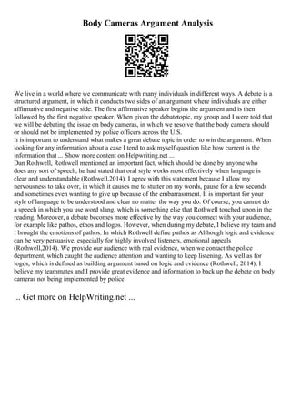 Body Cameras Argument Analysis
We live in a world where we communicate with many individuals in different ways. A debate is a
structured argument, in which it conducts two sides of an argument where individuals are either
affirmative and negative side. The first affirmative speaker begins the argument and is then
followed by the first negative speaker. When given the debatetopic, my group and I were told that
we will be debating the issue on body cameras, in which we resolve that the body camera should
or should not be implemented by police officers across the U.S.
It is important to understand what makes a great debate topic in order to win the argument. When
looking for any information about a case I tend to ask myself question like how current is the
information that ... Show more content on Helpwriting.net ...
Dan Rothwell, Rothwell mentioned an important fact, which should be done by anyone who
does any sort of speech, he had stated that oral style works most effectively when language is
clear and understandable (Rothwell,2014). I agree with this statement because I allow my
nervousness to take over, in which it causes me to stutter on my words, pause for a few seconds
and sometimes even wanting to give up because of the embarrassment. It is important for your
style of language to be understood and clear no matter the way you do. Of course, you cannot do
a speech in which you use word slang, which is something else that Rothwell touched upon in the
reading. Moreover, a debate becomes more effective by the way you connect with your audience,
for example like pathos, ethos and logos. However, when during my debate, I believe my team and
I brought the emotions of pathos. In which Rothwell define pathos as Although logic and evidence
can be very persuasive, especially for highly involved listeners, emotional appeals
(Rothwell,2014). We provide our audience with real evidence, when we contact the police
department, which caught the audience attention and wanting to keep listening. As well as for
logos, which is defined as building argument based on logic and evidence (Rothwell, 2014), I
believe my teammates and I provide great evidence and information to back up the debate on body
cameras not being implemented by police
... Get more on HelpWriting.net ...
 