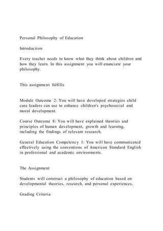 Personal Philosophy of Education
Introduction
Every teacher needs to know what they think about children and
how they learn. In this assignment you will enunciate your
philosophy.
This assignment fulfills
Module Outcome 2: You will have developed strategies child
care leaders can use to enhance children's psychosocial and
moral development.
Course Outcome 8: You will have explained theories and
principles of human development, growth and learning,
including the findings of relevant research.
General Education Competency 1: You will have communicated
effectively using the conventions of American Standard English
in professional and academic environments.
The Assignment
Students will construct a philosophy of education based on
developmental theories, research, and personal experiences.
Grading Criteria
 