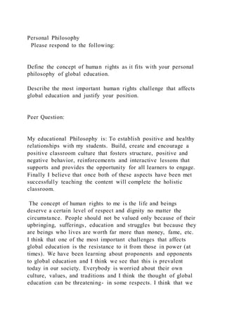 Personal Philosophy
Please respond to the following:
Define the concept of human rights as it fits with your personal
philosophy of global education.
Describe the most important human rights challenge that affects
global education and justify your position.
Peer Question:
My educational Philosophy is: To establish positive and healthy
relationships with my students. Build, create and encourage a
positive classroom culture that fosters structure, positive and
negative behavior, reinforcements and interactive lessons that
supports and provides the opportunity for all learners to engage.
Finally I believe that once both of these aspects have been met
successfully teaching the content will complete the holistic
classroom.
The concept of human rights to me is the life and beings
deserve a certain level of respect and dignity no matter the
circumstance. People should not be valued only because of their
upbringing, sufferings, education and struggles but because they
are beings who lives are worth far more than money, fame, etc.
I think that one of the most important challenges that affects
global education is the resistance to it from those in power (at
times). We have been learning about proponents and opponents
to global education and I think we see that this is prevalent
today in our society. Everybody is worried about their own
culture, values, and traditions and I think the thought of global
education can be threatening- in some respects. I think that we
 
