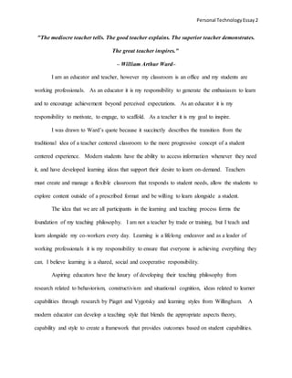 Personal TechnologyEssay 2
"The mediocre teacher tells. The good teacher explains. The superior teacher demonstrates.
The great teacher inspires."
– William Arthur Ward–
I am an educator and teacher, however my classroom is an office and my students are
working professionals. As an educator it is my responsibility to generate the enthusiasm to learn
and to encourage achievement beyond perceived expectations. As an educator it is my
responsibility to motivate, to engage, to scaffold. As a teacher it is my goal to inspire.
I was drawn to Ward’s quote because it succinctly describes the transition from the
traditional idea of a teacher centered classroom to the more progressive concept of a student
centered experience. Modern students have the ability to access information whenever they need
it, and have developed learning ideas that support their desire to learn on-demand. Teachers
must create and manage a flexible classroom that responds to student needs, allow the students to
explore content outside of a prescribed format and be willing to learn alongside a student.
The idea that we are all participants in the learning and teaching process forms the
foundation of my teaching philosophy. I am not a teacher by trade or training, but I teach and
learn alongside my co-workers every day. Learning is a lifelong endeavor and as a leader of
working professionals it is my responsibility to ensure that everyone is achieving everything they
can. I believe learning is a shared, social and cooperative responsibility.
Aspiring educators have the luxury of developing their teaching philosophy from
research related to behaviorism, constructivism and situational cognition, ideas related to learner
capabilities through research by Piaget and Vygotsky and learning styles from Willingham. A
modern educator can develop a teaching style that blends the appropriate aspects theory,
capability and style to create a framework that provides outcomes based on student capabilities.
 