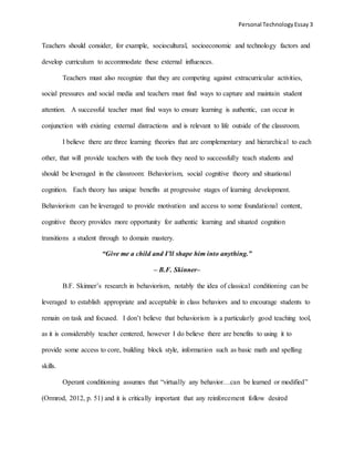 Personal TechnologyEssay 3
Teachers should consider, for example, sociocultural, socioeconomic and technology factors and
develop curriculum to accommodate these external influences.
Teachers must also recognize that they are competing against extracurricular activities,
social pressures and social media and teachers must find ways to capture and maintain student
attention. A successful teacher must find ways to ensure learning is authentic, can occur in
conjunction with existing external distractions and is relevant to life outside of the classroom.
I believe there are three learning theories that are complementary and hierarchical to each
other, that will provide teachers with the tools they need to successfully teach students and
should be leveraged in the classroom: Behaviorism, social cognitive theory and situational
cognition. Each theory has unique benefits at progressive stages of learning development.
Behaviorism can be leveraged to provide motivation and access to some foundational content,
cognitive theory provides more opportunity for authentic learning and situated cognition
transitions a student through to domain mastery.
“Give me a child and I’ll shape him into anything.”
– B.F. Skinner–
B.F. Skinner’s research in behaviorism, notably the idea of classical conditioning can be
leveraged to establish appropriate and acceptable in class behaviors and to encourage students to
remain on task and focused. I don’t believe that behaviorism is a particularly good teaching tool,
as it is considerably teacher centered, however I do believe there are benefits to using it to
provide some access to core, building block style, information such as basic math and spelling
skills.
Operant conditioning assumes that “virtually any behavior…can be learned or modified”
(Ormrod, 2012, p. 51) and it is critically important that any reinforcement follow desired
 