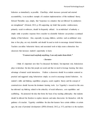 Personal TechnologyEssay 4
behaviors as immediately as possible. ClassDojo, which increases personal and external
accountability, is an excellent example of a modern implementation of this traditional theory.
Edward Thorndike says, simply, that “responses to a situation that are followed by satisfaction
are strengthened” (Ormrod, 2012, p. 49) supporting my belief that positive reinforcement,
primarily social re-enforcers, should be frequently utilized. As an individual of authority a
simple smile or positive response from a teacher to a desirable behavior can produce a continued
display of that behavior. Also, especially in young children, activities such as additional story
time or free play, are very desirable and should be used as tools to encourage desired behaviors.
Teachers can utilize behaviorist theory and associated tools to help create a distraction free
classroom that increases student’s opportunity to learn.
“I cannot teach anybody anything, I can only make them think.”
– Socrates–
I think it’s important now that I’ve discussed the limited, but important role, behaviorism
plays to introduce the idea that people are social and that we need to leverage learning that takes
advantage of natural social interactions. I believe a classroom should be as student centered as
practical and suggested using behaviorism simply as a tool to encourage desired behaviors. As
student’s skills and thinking capabilities progress, social cognitive theory and the concept of
constructivism should become the dominant learning tools. Lev Vygotsky’s research in this area
has informed my thinking related to the criticality of social influences, core capabilities and
scaffolding. He pioneered the idea that forms the basis of my teaching philosophy: that students
should be allowed the freedom to explore interests and make discoveries for themselves with the
guidance of a teacher. Vygotsky establishes the idea that learners have certain abilities at certain
ages, the zone of proximal development (ZPD) (Ormrod, 2012, p. 317), and that it is the teachers
 