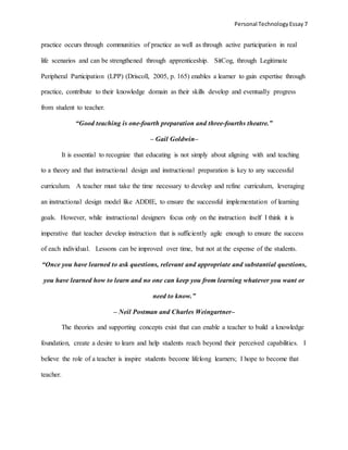 Personal TechnologyEssay 7
practice occurs through communities of practice as well as through active participation in real
life scenarios and can be strengthened through apprenticeship. SitCog, through Legitimate
Peripheral Participation (LPP) (Driscoll, 2005, p. 165) enables a learner to gain expertise through
practice, contribute to their knowledge domain as their skills develop and eventually progress
from student to teacher.
“Good teaching is one-fourth preparation and three-fourths theatre.”
– Gail Goldwin–
It is essential to recognize that educating is not simply about aligning with and teaching
to a theory and that instructional design and instructional preparation is key to any successful
curriculum. A teacher must take the time necessary to develop and refine curriculum, leveraging
an instructional design model like ADDIE, to ensure the successful implementation of learning
goals. However, while instructional designers focus only on the instruction itself I think it is
imperative that teacher develop instruction that is sufficiently agile enough to ensure the success
of each individual. Lessons can be improved over time, but not at the expense of the students.
“Once you have learned to ask questions, relevant and appropriate and substantial questions,
you have learned how to learn and no one can keep you from learning whatever you want or
need to know.”
– Neil Postman and Charles Weingartner–
The theories and supporting concepts exist that can enable a teacher to build a knowledge
foundation, create a desire to learn and help students reach beyond their perceived capabilities. I
believe the role of a teacher is inspire students become lifelong learners; I hope to become that
teacher.
 