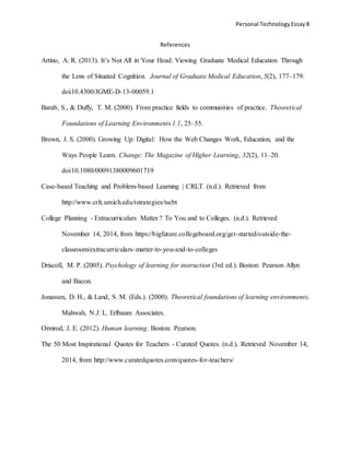 Personal TechnologyEssay 8
References
Artino, A. R. (2013). It’s Not All in Your Head: Viewing Graduate Medical Education Through
the Lens of Situated Cognition. Journal of Graduate Medical Education, 5(2), 177–179.
doi:10.4300/JGME-D-13-00059.1
Barab, S., & Duffy, T. M. (2000). From practice fields to communities of practice. Theoretical
Foundations of Learning Environments 1.1, 25–55.
Brown, J. S. (2000). Growing Up: Digital: How the Web Changes Work, Education, and the
Ways People Learn. Change: The Magazine of Higher Learning, 32(2), 11–20.
doi:10.1080/00091380009601719
Case-based Teaching and Problem-based Learning | CRLT. (n.d.). Retrieved from
http://www.crlt.umich.edu/tstrategies/tscbt
College Planning - Extracurriculars Matter ? To You and to Colleges. (n.d.). Retrieved
November 14, 2014, from https://bigfuture.collegeboard.org/get-started/outside-the-
classroom/extracurriculars-matter-to-you-and-to-colleges
Driscoll, M. P. (2005). Psychology of learning for instruction (3rd ed.). Boston: Pearson Allyn
and Bacon.
Jonassen, D. H., & Land, S. M. (Eds.). (2000). Theoretical foundations of learning environments.
Mahwah, N.J: L. Erlbaum Associates.
Ormrod, J. E. (2012). Human learning. Boston: Pearson.
The 50 Most Inspirational Quotes for Teachers - Curated Quotes. (n.d.). Retrieved November 14,
2014, from http://www.curatedquotes.com/quotes-for-teachers/
 