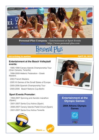 Personal Plus Company - Entertainment at Sport Events
           info@personal-plus.com - http://www.personal-plus.com




Advertising in motion                                          April 22, 2010

Entertainment at the Beach Volleyball
events:
· 1995-1998 Canary Islands Championship Tour
(Gran Canaria, Tenerife)
· 1998-2009 Hellenic Federation - Greek
Masters
· 2003 French Masters
· 2005 XI Games of the Small States of Europe
· 2005-2006 Spanish Championship Tour
· 2005-2006 Beach Nations Cup-Berlín

Sport Events Promoter:
· 1994-2007 Spinning and Aerobic marathon          Entertainment at the
(Spain)                                             Olympic Games:
· 2001-2007 Santa Cruz Activa (Spain)
· 2006-2007 Canary Islands Padel Circuit (Spain)   2004 Athens Olympic
                                                         Games
· 2001-2007 Santa Cruz Activa Tenerife




                             More …
 