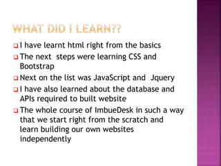  I have learnt html right from the basics
 The next steps were learning CSS and
Bootstrap
 Next on the list was JavaScript and Jquery
 I have also learned about the database and
APIs required to built website
 The whole course of ImbueDesk in such a way
that we start right from the scratch and
learn building our own websites
independently
 