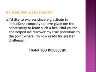  I’d like to express sincere gratitude to
ImbueDesk company to have given me the
opportunity to learn such a beautiful course
and helped me discover my true potentials to
the point where I’m now ready for greater
challenge .
THANK YOU IMBUEDESK!!
 