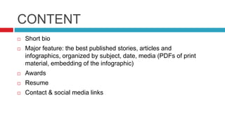 CONTENT
Short bio
Major feature: the best published stories, articles and
infographics, organized by subject, date, media (PDFs of print
material, embedding of the infographic)
Awards
Resume
Contact & social media links