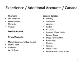 Experience / Additional Accounts / Canada
    Hardware:                        Western Canada:
•   ACE Hardware                     • Safeway
•   ACO Hardware                     • Overwaite
•   Menards                          • Westfair
•   TrueValu                         • Costco
                                     • HY Louie
    Vending Network                  • Capers / Whole Foods
                                     • London Drugs
    Natural Accounts:                • Shoppers Drug Mart
                                     • Katz Group
•   Many independents (Cap Stores)
                                     • Thriftys
•   Fruitful Yield
                                     • Fairways
•   Sunflower
                                     • Sobey’s West
•   Whole Foods
                                     • Real Canadian Super Stores


                                                                    11
 