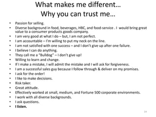 What makes me different…
                 Why you can trust me…
•   Passion for selling.
•   Diverse background in food, beverages, HBC, and food-service . I would bring great
    value to a consumer products goods company.
•   I am very good at what I do – but, I am not perfect.
•   I am accountable – I’m willing to put my neck on the line.
•   I am not satisfied with one success – and I don’t give up after one failure.
•   I believe I can do anything.
•   They call me a “Bulldog” – I don’t give up!
•   Willing to learn and change.
•   If I make a mistake, I will admit the mistake and I will ask for forgiveness.
•   I am a successful sales guy because I follow through & deliver on my promises.
•   I ask for the order!
•   I like to make decisions.
•   Risk taker.
•   Great attitude.
•   Effectively worked at small, medium, and Fortune 500 corporate environments.
•   I work with all diverse backgrounds.
•   I ask questions.
•   I listen.
                                                                                    14
 