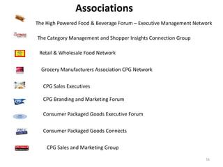 Associations
The High Powered Food & Beverage Forum – Executive Management Network

The Category Management and Shopper Insights Connection Group

 Retail & Wholesale Food Network


  Grocery Manufacturers Association CPG Network


  CPG Sales Executives

  CPG Branding and Marketing Forum

  Consumer Packaged Goods Executive Forum


  Consumer Packaged Goods Connects

    CPG Sales and Marketing Group

                                                                  16
 