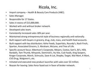 Ricola, Inc.
•   Import company – Health & Beauty Care Products (HBC).
•   Sales Manager.
•   Responsible for 17 States.
•   Sales in excess of $15,000,000.
•   Worked with and without broker network.
•   Developed sales team.
•   Consistently increased sales 18% per year.
•   Maintained strong entrepreneurial style of business regionally and nationally.
•   Built rapport with buyers in grocery, drug, club, mass, and health food accounts.
•   Built rapport with key distributors: Kehe Foods, SuperValu, Roundy’s, Nash Finch,
    Spartan, Associated Grocers, S. Abraham, McLane, and Tree of Life.
•   Specific account focus: Albertson’s Corporate, Meijers, Costco, Sam’s, BJ’s, HEB,
    Randalls, Tom Thumb, Minyards, Dominick’s, Hy-Vee, Cub Foods, King Soopers,
    Kroger Corporate, Marsh, Schnucks, Save-A-Lot, Shopko, Target, Wal-Mart, K-Mart,
    CVS Drug, Walgreen’s, etc.
•   Initiated and executed new product launches with sales over $3 million.
•   Reason for leaving: Sales force fazed out in favor of broker network.
                                                                                    5
 