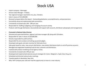 Stock USA
•   Import company – Beverages.
•   Division Sales Manager – 9 States.
•   Two regional managers reported to me, plus, 3 brokers.
•   Sales in excess of $15,000,000.
•   Received company Bolino Oro Award – Outstanding dedication, accomplishments, and perseverance.
•   Successfully setup and implemented sales promotions.
•   Consistently increased sales 24% - 28% per year.
•   Responsible for: Staffing, budgeting, and managing all account activity.
•   Products sold through distributors. (Successfully built rapport with accounts, distributor salespeople and management).

•   Promoted to National Sales Director
•   Directed and supervised division, regional, and state managers (8) along with 10 brokers.
•   Responsible for sales in excess of $50,000,000.
•   Directly responsible for profit and loss.
•   Responsible for price analysis and setting up yearly budgets.
•   Developed sales goals and sales incentive for field sales force.
•   Sales goals based on sales, new account distribution, new product distribution both on and off-premise accounts.
•   Managed and negotiated marketing funds for key customers and distributors.
•   Involved with product marketing and ad agency review.
•   Consistently increased sales 24% per year.
•   Developed and implemented national account strategies for chains: Walgreen’s, Hyatt, Osco Drug, etc.
•   Scheduled and directed national sales meetings.
•   Traveled weekly to Woodside, New York.
•   Why I left? Company was sold and I had the opportunity to move to a new industry.

                                                                                                                              6
 
