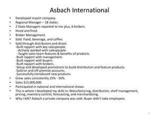 Asbach International
•   Developed import company.
•   Regional Manager – 18 states.
•   2 State Managers reported to me plus, 6 brokers.
•   Hired and fired.
•   Broker Management.
•   Sold: Food, beverage, and coffee.
•   Sold through distributors and direct.
    -Built rapport with key salespeople.
     -Actively worked with salespeople.
     -Taught sales team features & benefits of products.
    -Built rapport with management.
    -Built rapport with buyers.
    -Built rapport with brokers.
    -Setup and developed promotions to build distribution and feature products.
    -Sold on and off-premise accounts.
    -Successfully introduced new products.
•   Grew sales consistently 25% - 50%.
•   Sales $15,000,000.
•   Participated in national and international shows.
•   This is where I developed my skills in: Manufacturing, distribution, shelf management,
    pricing, inventory control, forecasting, and merchandising.
•   Why I left? Asbach a private company was sold. Buyer didn’t take employees.



                                                                                             7
 