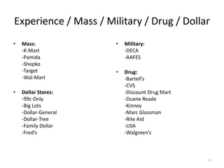 Experience / Mass / Military / Drug / Dollar
•   Mass:             •   Military:
    -K-Mart               -DECA
    -Pamida               -AAFES
    -Shopko
    -Target           •   Drug:
    -Wal-Mart             -Bartell’s
                          -CVS
•   Dollar Stores:        -Discount Drug Mart
    -99c Only             -Duane Reade
    -Big Lots             -Kinney
    -Dollar-General       -Marc Glassman
    -Dollar-Tree          -Rite Aid
    -Family Dollar        -USA
    -Fred’s               -Walgreen’s



                                                9
 