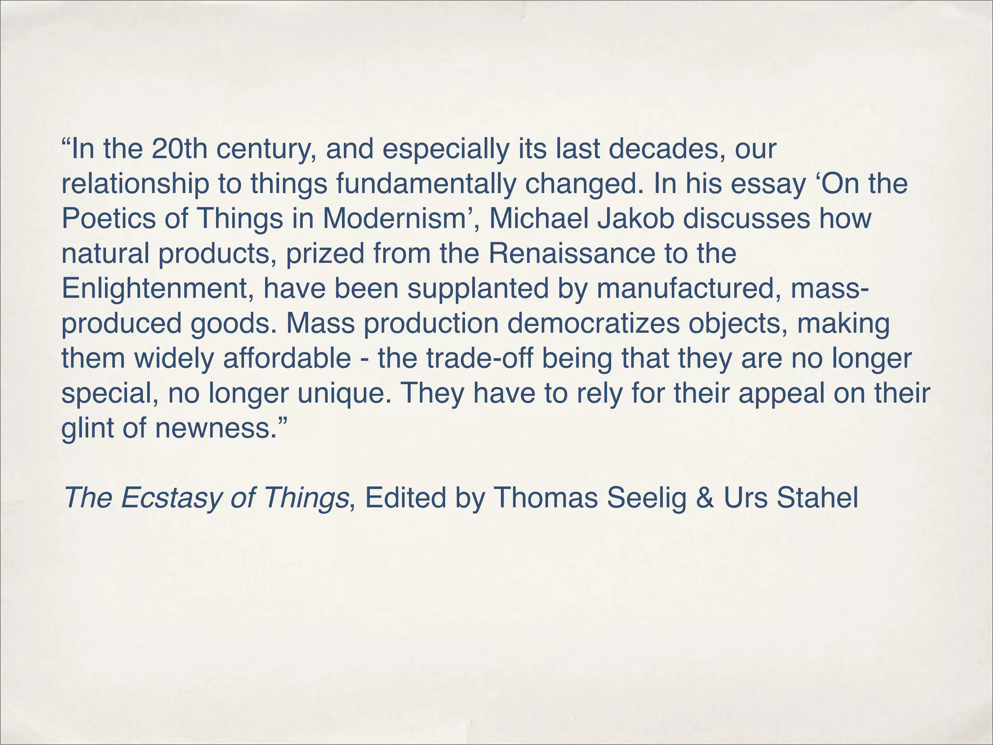 “In the 20th century, and especially its last decades, our
relationship to things fundamentally changed. In his essay ‘On the
Poetics of Things in Modernism’, Michael Jakob discusses how
natural products, prized from the Renaissance to the
Enlightenment, have been supplanted by manufactured, mass-
produced goods. Mass production democratizes objects, making
them widely affordable - the trade-off being that they are no longer
special, no longer unique. They have to rely for their appeal on their
glint of newness.”

The Ecstasy of Things, Edited by Thomas Seelig & Urs Stahel
 