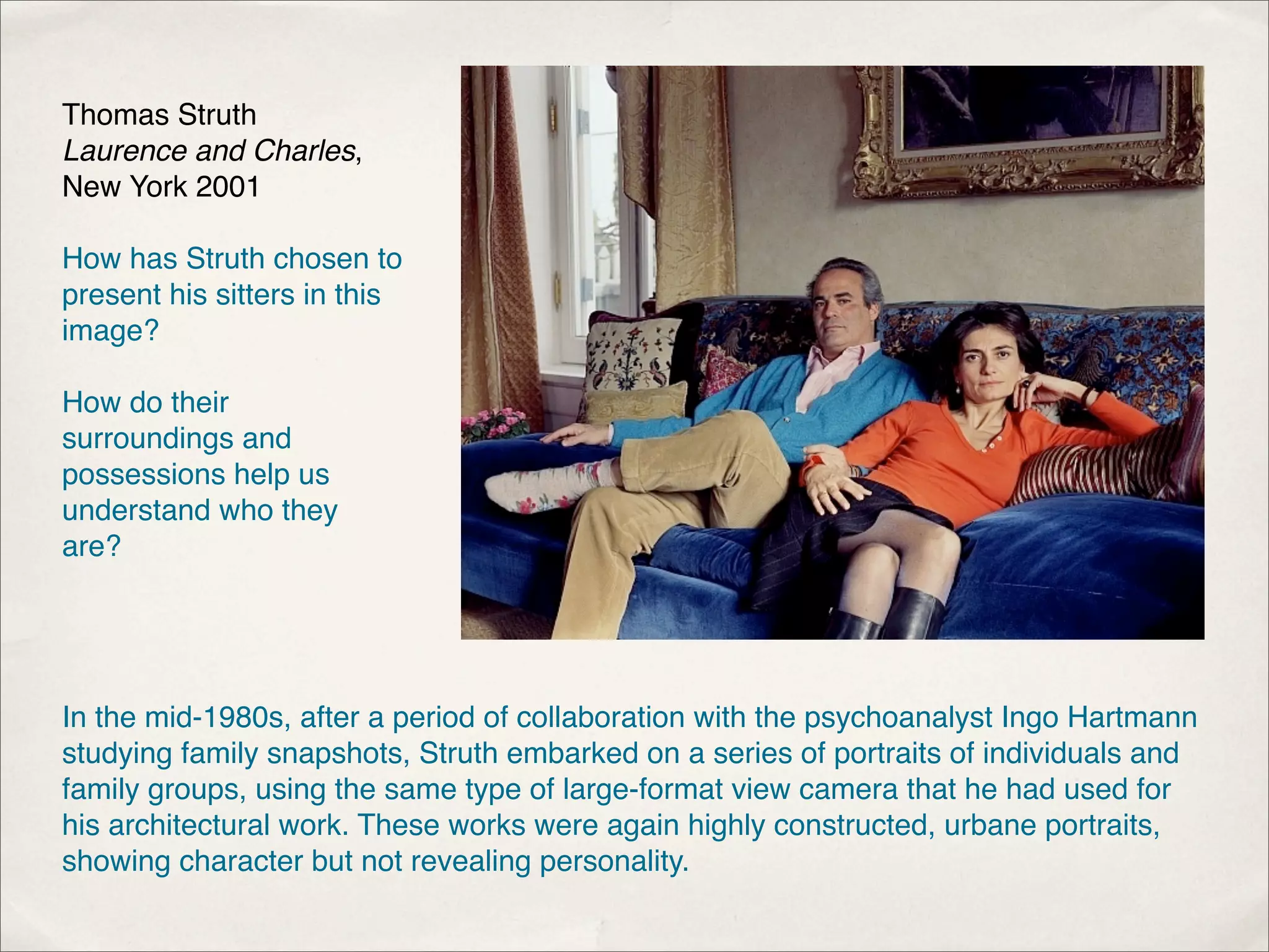 Thomas Struth
Laurence and Charles,
New York 2001

How has Struth chosen to
present his sitters in this
image?

How do their
surroundings and
possessions help us
understand who they
are?




In the mid-1980s, after a period of collaboration with the psychoanalyst Ingo Hartmann
studying family snapshots, Struth embarked on a series of portraits of individuals and
family groups, using the same type of large-format view camera that he had used for
his architectural work. These works were again highly constructed, urbane portraits,
showing character but not revealing personality.
 