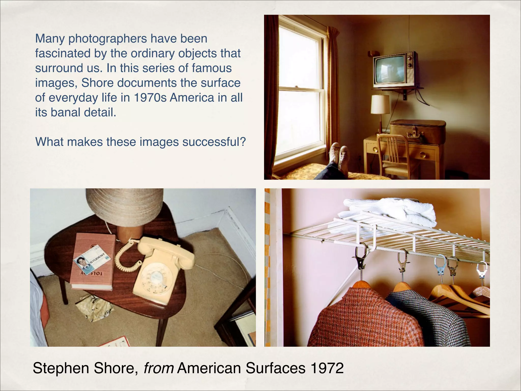 Many photographers have been
fascinated by the ordinary objects that
surround us. In this series of famous
images, Shore documents the surface
of everyday life in 1970s America in all
its banal detail.

What makes these images successful?




Stephen Shore, from American Surfaces 1972
 