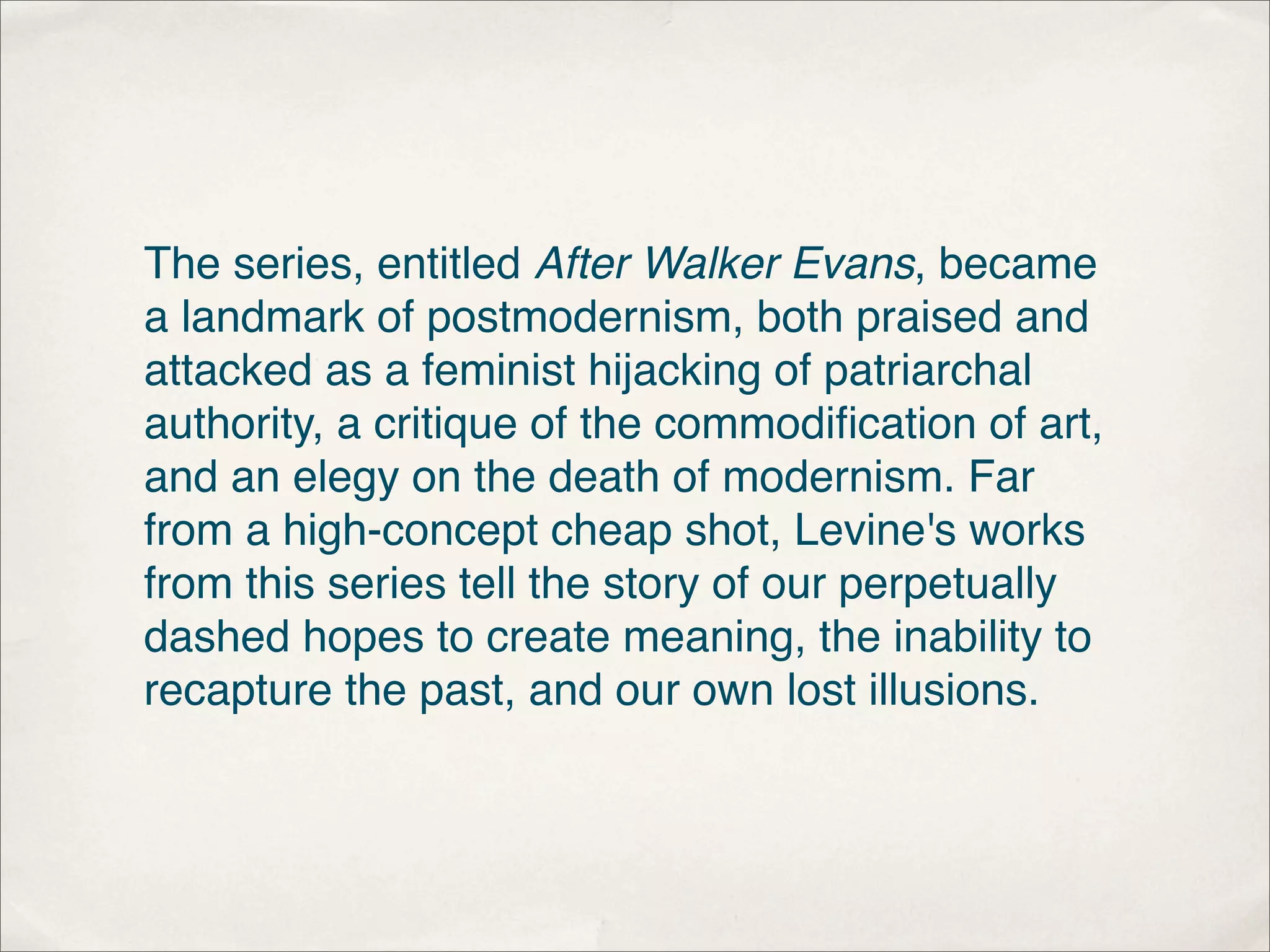 The series, entitled After Walker Evans, became
a landmark of postmodernism, both praised and
attacked as a feminist hijacking of patriarchal
authority, a critique of the commodiﬁcation of art,
and an elegy on the death of modernism. Far
from a high-concept cheap shot, Levine's works
from this series tell the story of our perpetually
dashed hopes to create meaning, the inability to
recapture the past, and our own lost illusions.
 