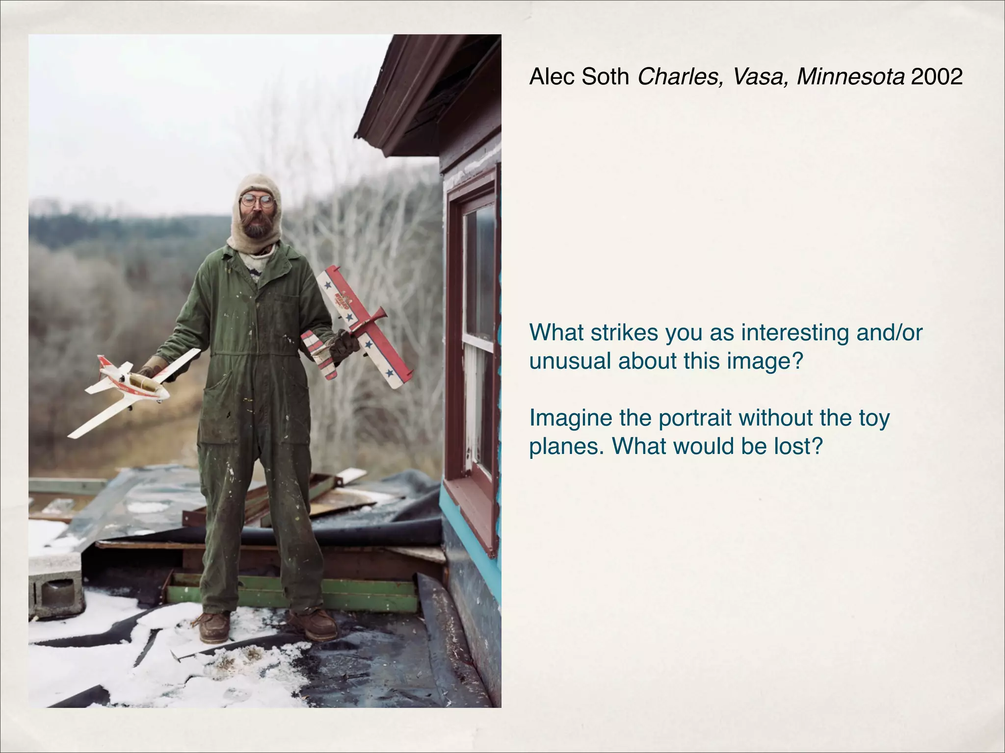 Alec Soth Charles, Vasa, Minnesota 2002




What strikes you as interesting and/or
unusual about this image?

Imagine the portrait without the toy
planes. What would be lost?
 