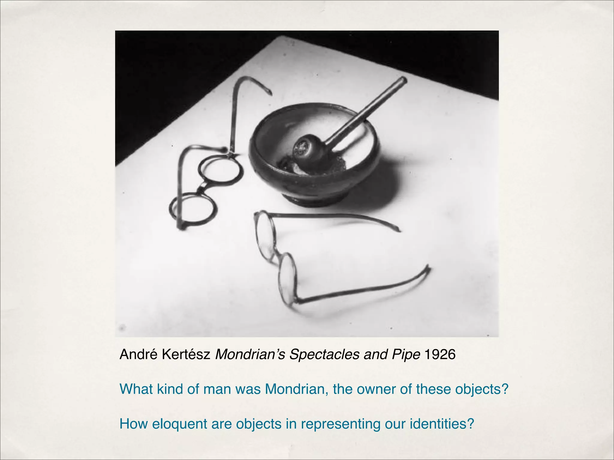 André Kertész Mondrian’s Spectacles and Pipe 1926

What kind of man was Mondrian, the owner of these objects?

How eloquent are objects in representing our identities?
 