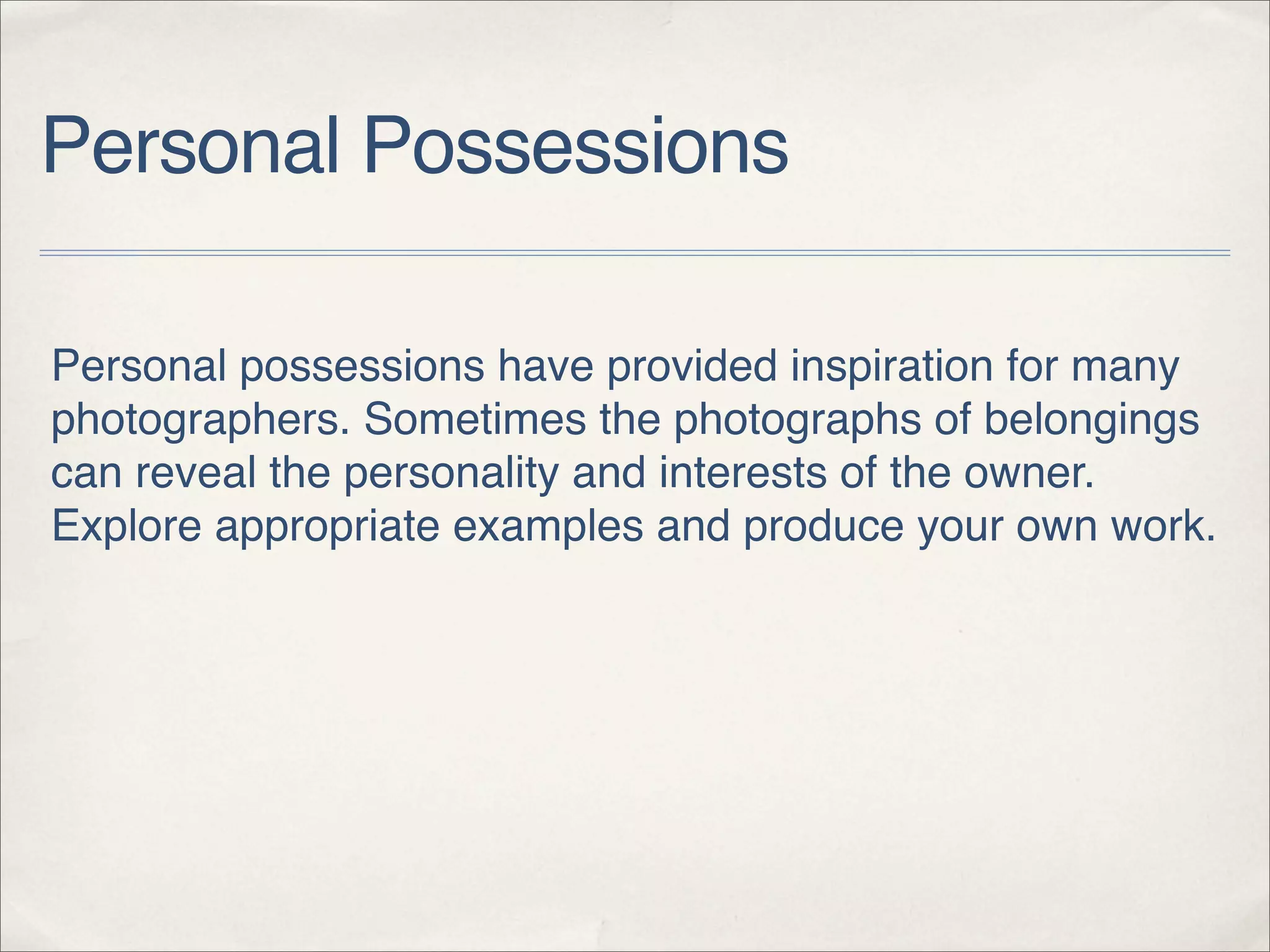 Personal Possessions

Personal possessions have provided inspiration for many
photographers. Sometimes the photographs of belongings
can reveal the personality and interests of the owner.
Explore appropriate examples and produce your own work.
 